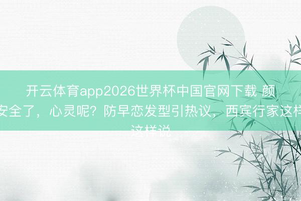 开云体育app2026世界杯中国官网下载 颜值安全了，心灵呢？防早恋发型引热议，西宾行家这样说