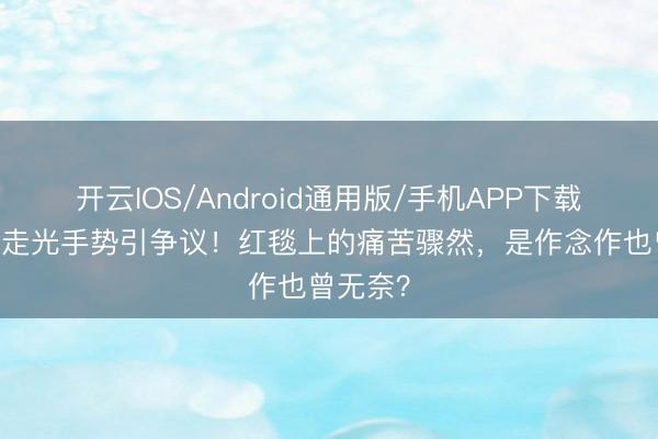 开云IOS/Android通用版/手机APP下载 娜扎防走光手势引争议！红毯上的痛苦骤然，是作念作也曾无奈？