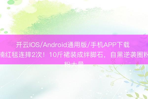 开云IOS/Android通用版/手机APP下载 章若楠红毯连摔2次！10斤裙装成绊脚石，自黑逆袭圈粉大量