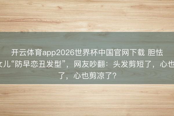 开云体育app2026世界杯中国官网下载 胆怯姆妈剪女儿“防早恋丑发型”，网友吵翻：头发剪短了，心也剪凉了？
