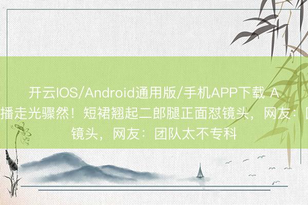 开云IOS/Android通用版/手机APP下载 Angelababy直播走光骤然！短裙翘起二郎腿正面怼镜头，网友：团队太不专科