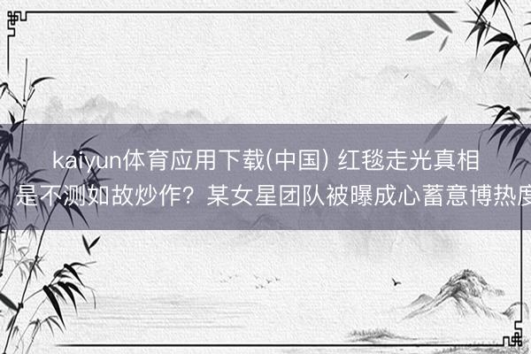 kaiyun体育应用下载(中国) 红毯走光真相：是不测如故炒作？某女星团队被曝成心蓄意博热度