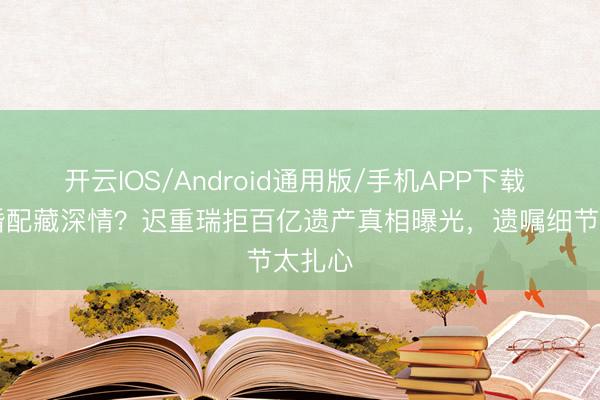 开云IOS/Android通用版/手机APP下载 36年婚配藏深情？迟重瑞拒百亿遗产真相曝光，遗嘱细节太扎心