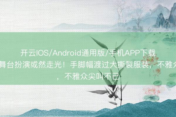 开云IOS/Android通用版/手机APP下载 顶流女星舞台扮演或然走光！手脚幅渡过大撕裂服装，不雅众尖叫不已