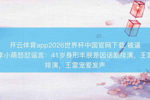 开云体育app2026世界杯中国官网下载 被逼生三胎？李小萌怒怼谣言：41岁身形丰腴是因话剧排演，王雷宠爱发声