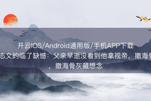 开云IOS/Android通用版/手机APP下载 老戏骨王志文的临了缺憾：父亲早逝没看到他拿视帝，撒海骨灰藏想念