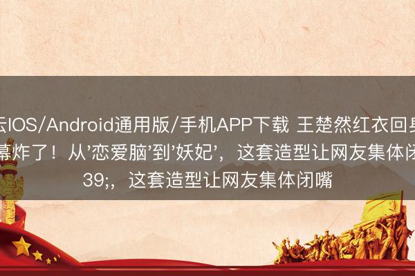 开云IOS/Android通用版/手机APP下载 王楚然红衣回身让弹幕炸了！从'恋爱脑'到'妖妃'，这套造型让网友集体闭嘴