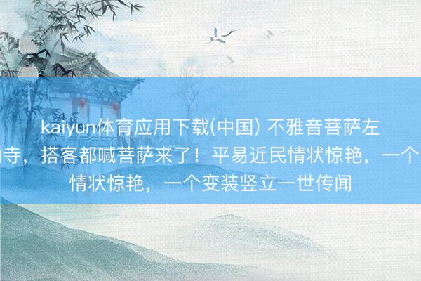 kaiyun体育应用下载(中国) 不雅音菩萨左大玢五一现身香山寺，搭客都喊菩萨来了！平易近民情状惊艳，一个变装竖立一世传闻