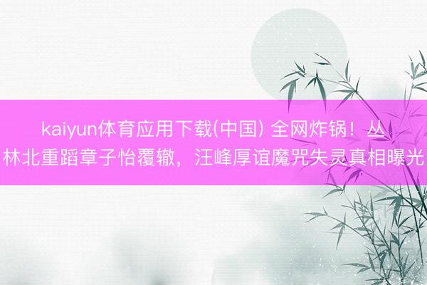 kaiyun体育应用下载(中国) 全网炸锅！丛林北重蹈章子怡覆辙，汪峰厚谊魔咒失灵真相曝光