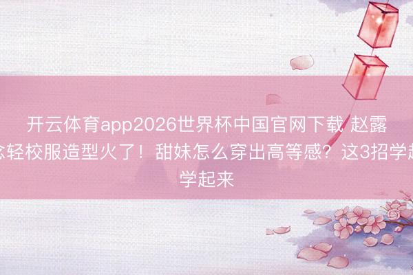 开云体育app2026世界杯中国官网下载 赵露念念轻校服造型火了！甜妹怎么穿出高等感？这3招学起来