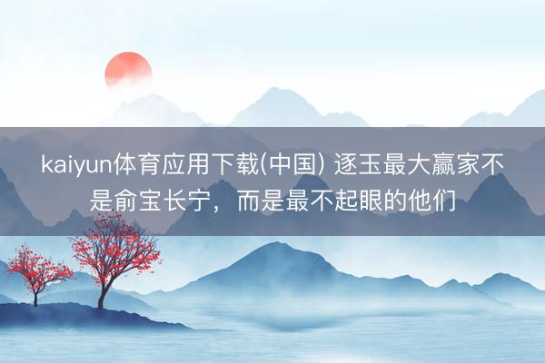 kaiyun体育应用下载(中国) 逐玉最大赢家不是俞宝长宁，而是最不起眼的他们