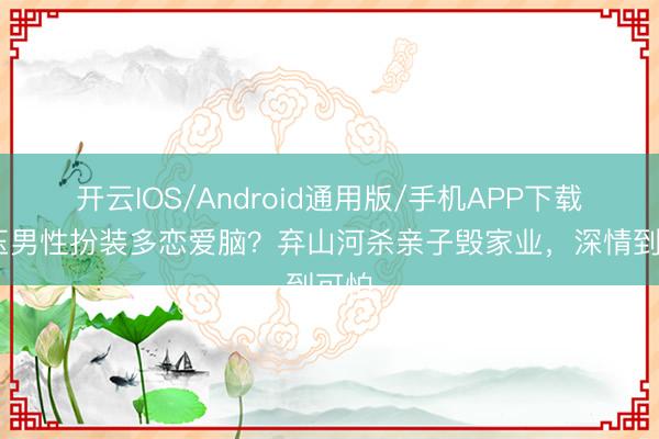 开云IOS/Android通用版/手机APP下载 逐玉男性扮装多恋爱脑?弃山河杀亲子毁家业,深情到可怕