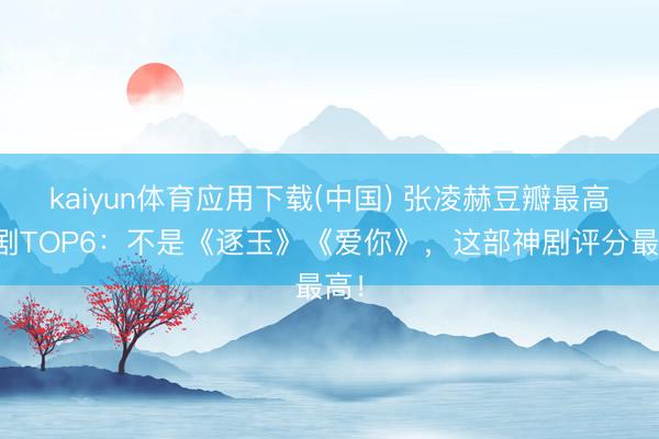 kaiyun体育应用下载(中国) 张凌赫豆瓣最高分剧TOP6：不是《逐玉》《爱你》，这部神剧评分最高！