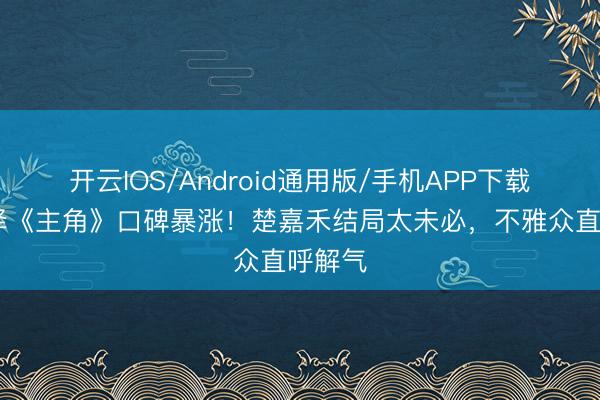 开云IOS/Android通用版/手机APP下载 张嘉译《主角》口碑暴涨！楚嘉禾结局太未必，不雅众直呼解气