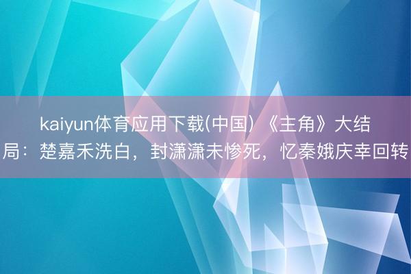 kaiyun体育应用下载(中国) 《主角》大结局：楚嘉禾洗白，封潇潇未惨死，忆秦娥庆幸回转
