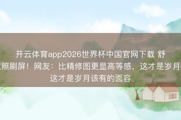 开云体育app2026世界杯中国官网下载 舒淇素颜皱纹照刷屏！网友：比精修图更显高等感，这才是岁月该有的面容
