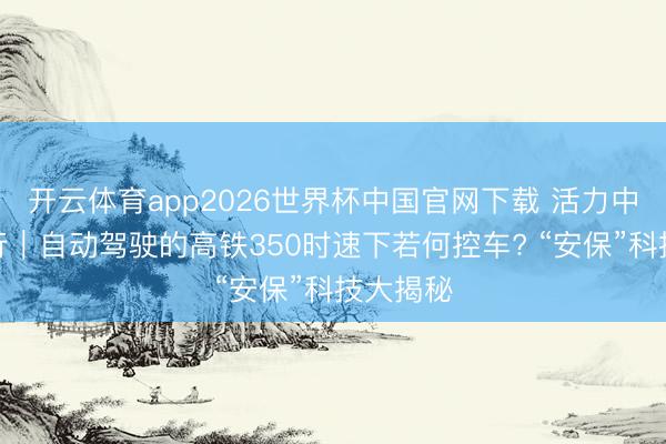 开云体育app2026世界杯中国官网下载 活力中国调研行|自动驾驶的高铁350时速下若何控车? “安保”科技大揭秘