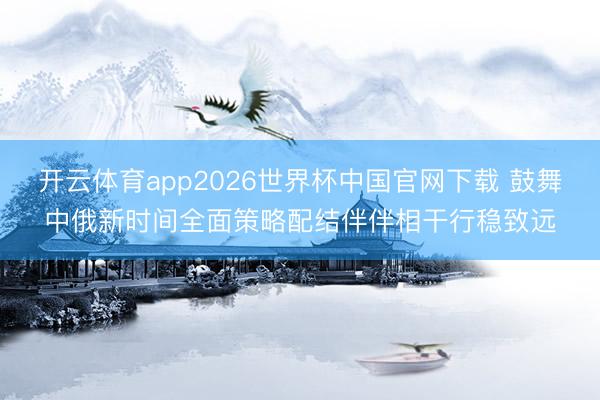 开云体育app2026世界杯中国官网下载 鼓舞中俄新时间全面策略配结伴伴相干行稳致远