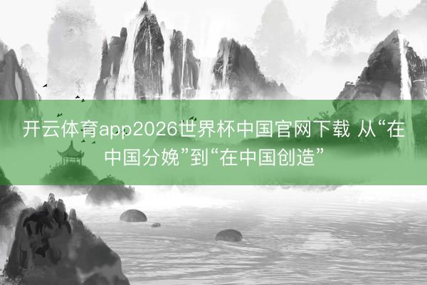 开云体育app2026世界杯中国官网下载 从“在中国分娩”到“在中国创造”