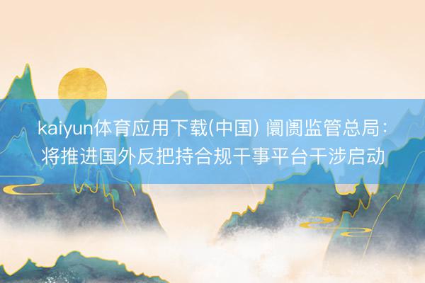 kaiyun体育应用下载(中国) 阛阓监管总局：将推进国外反把持合规干事平台干涉启动