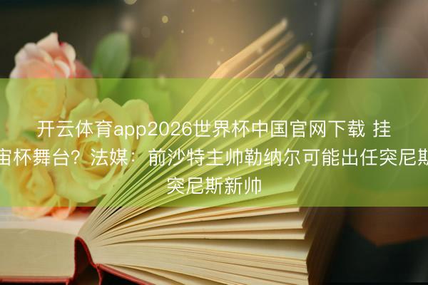 开云体育app2026世界杯中国官网下载 挂念宇宙杯舞台？法媒：前沙特主帅勒纳尔可能出任突尼斯新帅