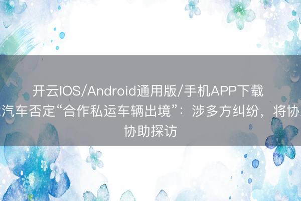 开云IOS/Android通用版/手机APP下载 理念念汽车否定“合作私运车辆出境”:涉多方纠纷,将协助探访