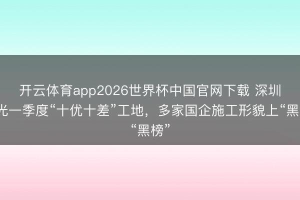 开云体育app2026世界杯中国官网下载 深圳曝光一季度“十优十差”工地，多家国企施工形貌上“黑榜”