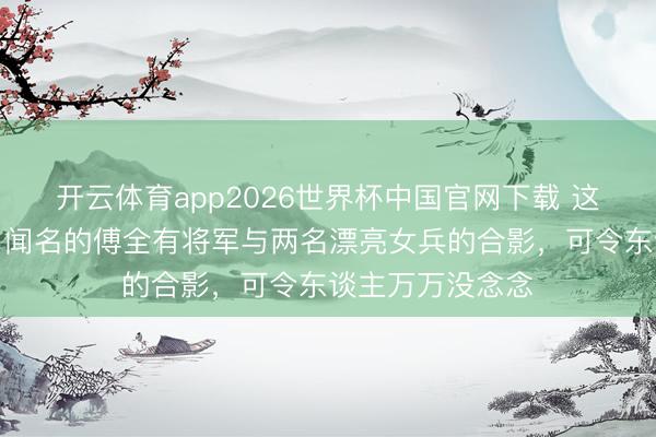 开云体育app2026世界杯中国官网下载 这是老山搏斗时,闻名的傅全有将军与两名漂亮女兵的合影,可令东谈主万万没念念