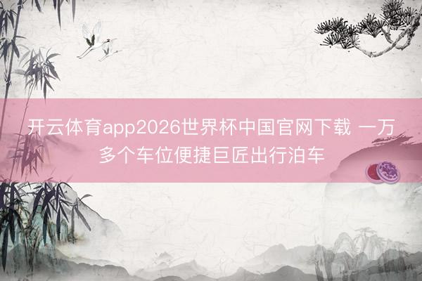 开云体育app2026世界杯中国官网下载 一万多个车位便捷巨匠出行泊车