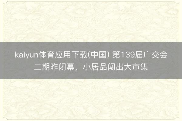 kaiyun体育应用下载(中国) 第139届广交会二期昨闭幕,小居品闯出大市集
