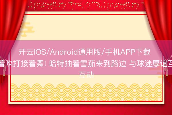 开云IOS/Android通用版/手机APP下载 接着吹打接着舞! 哈特抽着雪茄来到路边 与球迷厚谊互动